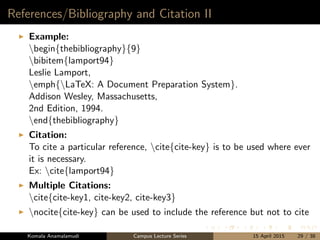 References/Bibliography and Citation II
Example:
begin{thebibliography}{9}
bibitem{lamport94}
Leslie Lamport,
emph{LaTeX: A Document Preparation System}.
Addison Wesley, Massachusetts,
2nd Edition, 1994.
end{thebibliography}
Citation:
To cite a particular reference, cite{cite-key} is to be used where ever
it is necessary.
Ex: cite{lamport94}
Multiple Citations:
cite{cite-key1, cite-key2, cite-key3}
nocite{cite-key} can be used to include the reference but not to cite
Komala Anamalamudi Campus Lecture Series 15 April 2015 29 / 38
 