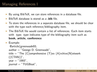 Managing References I
By using BibTeX, we can store references in a database ﬁle.
BibTeX database is stored as a .bib ﬁle.
To store the references in a separate database ﬁle, we should be clear
with the type each reference/bibliography item.
The BibTeX ﬁle would contain a list of references. Each item starts
with type. type indicates type of the bibliography item such as
book, article, conference
Example:
@article{greenwade93,
author = ”George D. Greenwade”,
title = ”The {C}omprehensive {T}ex {A}rchive{N}etwork
({CTAN})”,
year = ”1993”,
journal = ”TUGBoat”,
Komala Anamalamudi Campus Lecture Series 15 April 2015 30 / 38
 