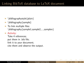 Linking BibTeX database to LaTeX document
bibliographystyle{plain}
bibliography{sample}
To link multiple ﬁles:
bibliography{sample1,sample2,...,samplen}
Activity:
Take 4 references;
put them in .bib ﬁle;
link it to your document;
cite them and observe the output.
Komala Anamalamudi Campus Lecture Series 15 April 2015 34 / 38
 