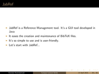 JabRef
JabRef is a Reference Management tool. It’s a GUI tool developed in
Java
It eases the creation and maintenance of BibTeX ﬁles.
It’s so simple to use and is user-friendly.
Let’s start with JabRef...
Komala Anamalamudi Campus Lecture Series 15 April 2015 35 / 38
 