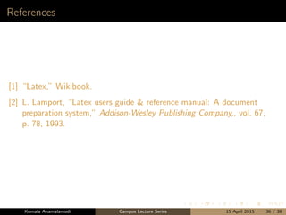 References
[1] “Latex,” Wikibook.
[2] L. Lamport, “Latex users guide & reference manual: A document
preparation system,” Addison-Wesley Publishing Company,, vol. 67,
p. 78, 1993.
Komala Anamalamudi Campus Lecture Series 15 April 2015 36 / 38
 
