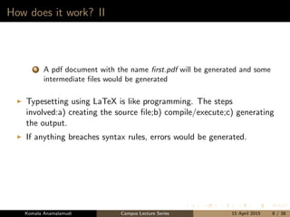 How does it work? II
5 A pdf document with the name ﬁrst.pdf will be generated and some
intermediate ﬁles would be generated
Typesetting using LaTeX is like programming. The steps
involved:a) creating the source ﬁle;b) compile/execute;c) generating
the output.
If anything breaches syntax rules, errors would be generated.
Komala Anamalamudi Campus Lecture Series 15 April 2015 8 / 38
 