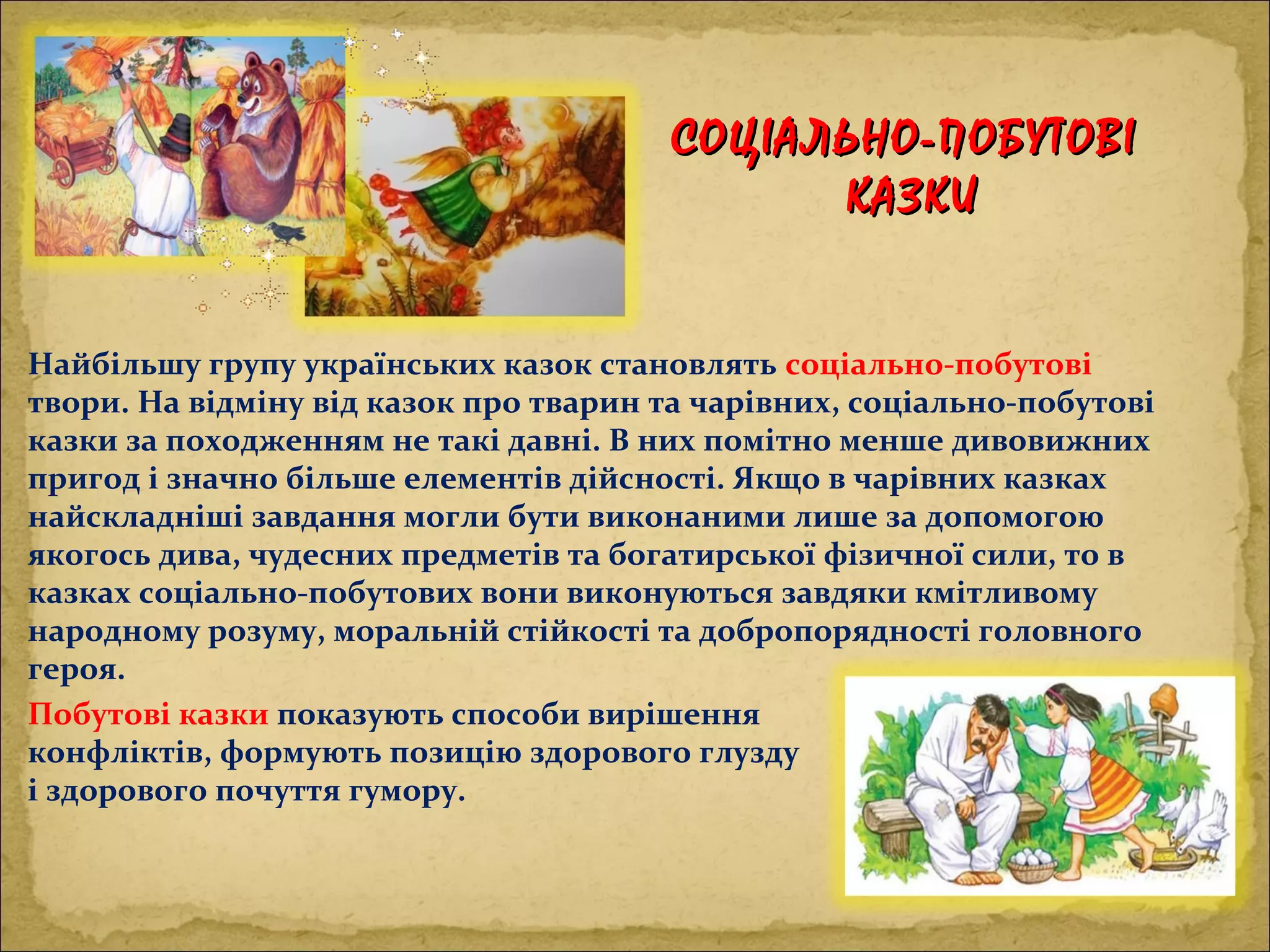 СОЦІАЛЬНО-ПОБУТОВІСОЦІАЛЬНО-ПОБУТОВІ
КАЗКИКАЗКИ
Побутові казки показують способи вирішення
конфліктів, формують позицію здорового глузду
і здорового почуття гумору.
Найбільшу групу українських казок становлять соціально-побутові
твори. На відміну від казок про тварин та чарівних, соціально-побутові
казки за походженням не такі давні. В них помітно менше дивовижних
пригод і значно більше елементів дійсності. Якщо в чарівних казках
найскладніші завдання могли бути виконаними лише за допомогою
якогось дива, чудесних предметів та богатирської фізичної сили, то в
казках соціально-побутових вони виконуються завдяки кмітливому
народному розуму, моральній стійкості та добропорядності головного
героя.
 