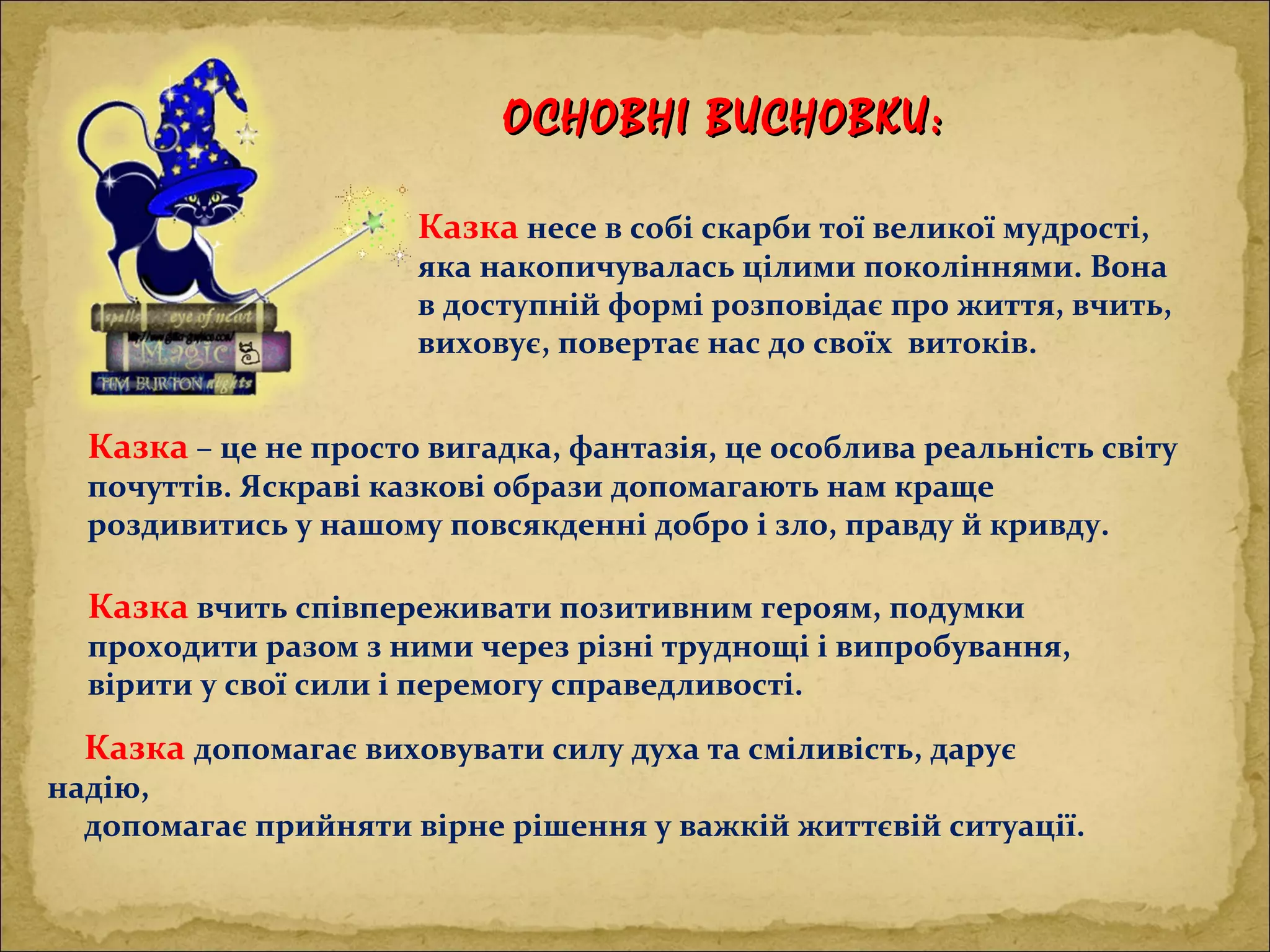 Казка – це не просто вигадка, фантазія, це особлива реальність світу
почуттів. Яскраві казкові образи допомагають нам краще
роздивитись у нашому повсякденні добро і зло, правду й кривду.
Казка несе в собі скарби тої великої мудрості,
яка накопичувалась цілими поколіннями. Вона
в доступній формі розповідає про життя, вчить,
виховує, повертає нас до своїх витоків.
Казка вчить співпереживати позитивним героям, подумки
проходити разом з ними через різні труднощі і випробування,
вірити у свої сили і перемогу справедливості.
Казка допомагає виховувати силу духа та сміливість, дарує
надію,
допомагає прийняти вірне рішення у важкій життєвій ситуації.
ОСНОВНІ ВИСНОВКИ:ОСНОВНІ ВИСНОВКИ:
 