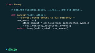 class Money:
# deﬁned currency_rates, __init__, and str above...
def convert(self, other):
"""Convert other amount to our currency"""
new_amount = (
other.amount / self.currency_rates[other.symbol]
* self.currency_rates[self.symbol])
return Money(self.symbol, new_amount)
@nnja
 