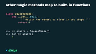 other magic methods map to built-in functions
class SquareShape:
def __len__(self):
""" Return the number of sides in our shape """
return 4
>>> my_square = SquareShape()
>>> len(my_square)
4
@nnja
 