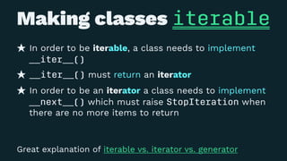 Making classes iterable
In order to be iterable, a class needs to implement
__iter__()
__iter__() must return an iterator
In order to be an iterator a class needs to implement
__next__() which must raise StopIteration when
there are no more items to return
Great explanation of iterable vs. iterator vs. generator
 