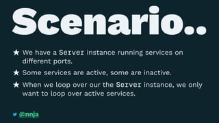 Scenario..
We have a Server instance running services on
different ports.
Some services are active, some are inactive.
When we loop over our the Server instance, we only
want to loop over active services.
@nnja
 