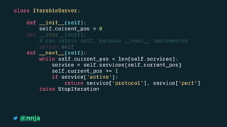 class IterableServer:
def __init__(self):
self.current_pos = 0
def __iter__(self):
# can return self, because __next__ implemented
return self
def __next__(self):
while self.current_pos < len(self.services):
service = self.services[self.current_pos]
self.current_pos += 1
if service['active']:
return service['protocol'], service['port']
raise StopIteration
@nnja
 