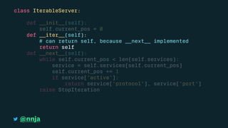 class IterableServer:
def __init__(self):
self.current_pos = 0
def __iter__(self):
# can return self, because __next__ implemented
return self
def __next__(self):
while self.current_pos < len(self.services):
service = self.services[self.current_pos]
self.current_pos += 1
if service['active']:
return service['protocol'], service['port']
raise StopIteration
@nnja
 