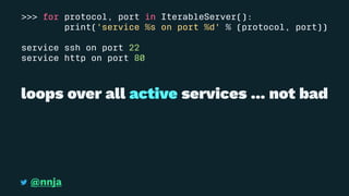 >>> for protocol, port in IterableServer():
print('service %s on port %d' % (protocol, port))
service ssh on port 22
service http on port 80
loops over all active services ... not bad
@nnja
 