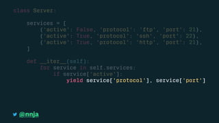class Server:
services = [
{'active': False, 'protocol': 'ftp', 'port': 21},
{'active': True, 'protocol': 'ssh', 'port': 22},
{'active': True, 'protocol': 'http', 'port': 21},
]
def __iter__(self):
for service in self.services:
if service['active']:
yield service['protocol'], service['port']
@nnja
 