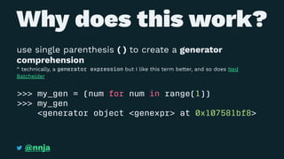 Why does this work?
use single parenthesis ( ) to create a generator
comprehension
^ technically, a generator expression but I like this term better, and so does Ned
Batchelder
>>> my_gen = (num for num in range(1))
>>> my_gen
<generator object <genexpr> at 0x107581bf8>
@nnja
 