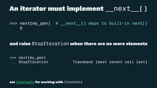 An iterator must implement __next__()
>>> next(my_gen) # __next__() maps to built-in next()
0
and raise StopIteration when there are no more elements
>>> next(my_gen)
... StopIteration Traceback (most recent call last)
see itertools for working with iterators
 