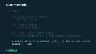 alias methods
class Word:
def __init__(self, word):
self.word = word
def __repr__(self):
return self.word
def __add__(self, other_word):
return Word('%s %s' % (self.word, other_word))
# Add an alias from method __add__ to the method concat
concat = __add__
@nnja
 