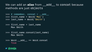 We can add an alias from __add__ to concat because
methods are just objects
>>> # remember, concat = __add__
>>> ﬁrst_name = Word('Max')
>>> last_name = Word('Smith')
>>> ﬁrst_name + last_name
Max Smith
>>> ﬁrst_name.concat(last_name)
Max Smith
>>> Word.__add__ == Word.concat
True
@nnja
 