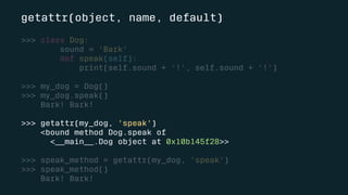 getattr(object, name, default)
>>> class Dog:
sound = 'Bark'
def speak(self):
print(self.sound + '!', self.sound + '!')
>>> my_dog = Dog()
>>> my_dog.speak()
Bark! Bark!
>>> getattr(my_dog, 'speak')
<bound method Dog.speak of
<__main__.Dog object at 0x10b145f28>>
>>> speak_method = getattr(my_dog, 'speak')
>>> speak_method()
Bark! Bark!
 