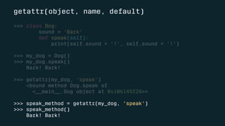 getattr(object, name, default)
>>> class Dog:
sound = 'Bark'
def speak(self):
print(self.sound + '!', self.sound + '!')
>>> my_dog = Dog()
>>> my_dog.speak()
Bark! Bark!
>>> getattr(my_dog, 'speak')
<bound method Dog.speak of
<__main__.Dog object at 0x10b145f28>>
>>> speak_method = getattr(my_dog, 'speak')
>>> speak_method()
Bark! Bark!
 