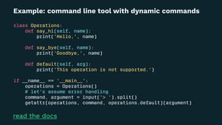 Example: command line tool with dynamic commands
class Operations:
def say_hi(self, name):
print('Hello,', name)
def say_bye(self, name):
print('Goodbye,', name)
def default(self, arg):
print('This operation is not supported.')
if __name__ == '__main__':
operations = Operations()
# let's assume error handling
command, argument = input('> ').split()
getattr(operations, command, operations.default)(argument)
read the docs
 