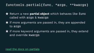 functools.partial(func, *args, **kwargs)
Return a new partial object which behaves like func
called with args & kwargs
if more arguments are passed in, they are appended
to args
if more keyword arguments are passed in, they extend
and override kwargs
read the docs on partials
 