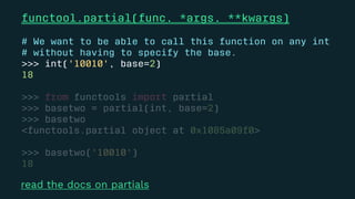 functool.partial(func, *args, **kwargs)
# We want to be able to call this function on any int
# without having to specify the base.
>>> int('10010', base=2)
18
>>> from functools import partial
>>> basetwo = partial(int, base=2)
>>> basetwo
<functools.partial object at 0x1085a09f0>
>>> basetwo('10010')
18
read the docs on partials
 