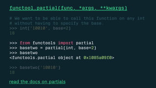 functool.partial(func, *args, **kwargs)
# We want to be able to call this function on any int
# without having to specify the base.
>>> int('10010', base=2)
18
>>> from functools import partial
>>> basetwo = partial(int, base=2)
>>> basetwo
<functools.partial object at 0x1085a09f0>
>>> basetwo('10010')
18
read the docs on partials
 