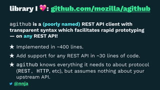 library I
!
: github.com/mozilla/agithub
agithub is a (poorly named) REST API client with
transparent syntax which facilitates rapid prototyping
— on any REST API!
Implemented in ~400 lines.
Add support for any REST API in ~30 lines of code.
agithub knows everything it needs to about protocol
(REST, HTTP, etc), but assumes nothing about your
upstream API.
@nnja
 