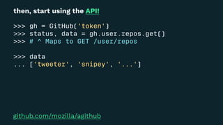 then, start using the API!
>>> gh = GitHub('token')
>>> status, data = gh.user.repos.get()
>>> # ^ Maps to GET /user/repos
>>> data
... ['tweeter', 'snipey', '...']
github.com/mozilla/agithub
 