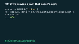 404 if we provide a path that doesn't exist:
>>> gh = GitHub('token')
>>> status, data = gh.this.path.doesnt.exist.get()
>>> status
... 404
github.com/jpaugh/agithub
 