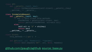 class API:
def __getattr__(self, key):
return IncompleteRequest(self.client).__getattr__(key)
__getitem__ = __getattr__
class IncompleteRequest:
def __getattr__(self, key):
if key in self.client.http_methods:
htmlMethod = getattr(self.client, key)
return partial(htmlMethod, url=self.url)
else:
self.url += '/' + str(key)
return self
__getitem__ = __getattr__
class Client:
http_methods = ('get') # ...
def get(self, url, headers={}, **params):
return self.request('GET', url, None, headers)
github.com/jpaugh/agithub source: base.py
 