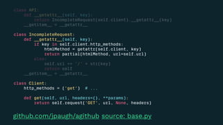 class API:
def __getattr__(self, key):
return IncompleteRequest(self.client).__getattr__(key)
__getitem__ = __getattr__
class IncompleteRequest:
def __getattr__(self, key):
if key in self.client.http_methods:
htmlMethod = getattr(self.client, key)
return partial(htmlMethod, url=self.url)
else:
self.url += '/' + str(key)
return self
__getitem__ = __getattr__
class Client:
http_methods = ('get') # ...
def get(self, url, headers={}, **params):
return self.request('GET', url, None, headers)
github.com/jpaugh/agithub source: base.py
 