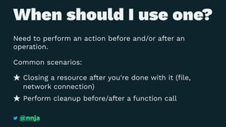 When should I use one?
Need to perform an action before and/or after an
operation.
Common scenarios:
Closing a resource after you're done with it (ﬁle,
network connection)
Perform cleanup before/after a function call
@nnja
 