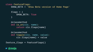 class FeatureFlags:
SHOW_BETA = 'Show Beta version of Home Page'
ﬂags = {
SHOW_BETA: True
}
@classmethod
def is_on(cls, name):
return cls.ﬂags[name]
@classmethod
def toggle(cls, name, value):
cls.ﬂags[name] = value
feature_ﬂags = FeatureFlags()
@nnja
 