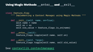 Using Magic Methods __enter__ and __exit__
class feature_ﬂag:
""" Implementing a Context Manager using Magic Methods """
def __init__(self, name, on=True):
self.name = name
self.on = on
self.old_value = feature_ﬂags.is_on(name)
def __enter__(self):
feature_ﬂags.toggle(self.name, self.on)
def __exit__(self, *args):
feature_ﬂags.toggle(self.name, self.old_value)
See: contextlib.contextmanager
 