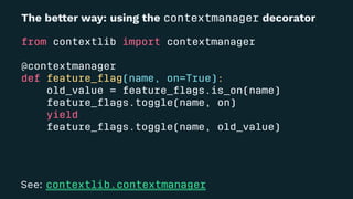The be!er way: using the contextmanager decorator
from contextlib import contextmanager
@contextmanager
def feature_ﬂag(name, on=True):
old_value = feature_ﬂags.is_on(name)
feature_ﬂags.toggle(name, on)
yield
feature_ﬂags.toggle(name, old_value)
See: contextlib.contextmanager
 