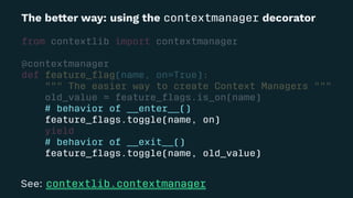 The be!er way: using the contextmanager decorator
from contextlib import contextmanager
@contextmanager
def feature_ﬂag(name, on=True):
""" The easier way to create Context Managers """
old_value = feature_ﬂags.is_on(name)
# behavior of __enter__()
feature_ﬂags.toggle(name, on)
yield
# behavior of __exit__()
feature_ﬂags.toggle(name, old_value)
See: contextlib.contextmanager
 