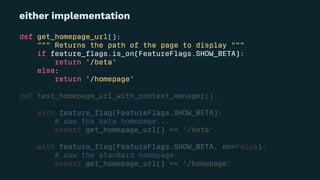 either implementation
def get_homepage_url():
""" Returns the path of the page to display """
if feature_ﬂags.is_on(FeatureFlags.SHOW_BETA):
return '/beta'
else:
return '/homepage'
def test_homepage_url_with_context_manager():
with feature_ﬂag(FeatureFlags.SHOW_BETA):
# saw the beta homepage...
assert get_homepage_url() == '/beta'
with feature_ﬂag(FeatureFlags.SHOW_BETA, on=False):
# saw the standard homepage...
assert get_homepage_url() == '/homepage'
 