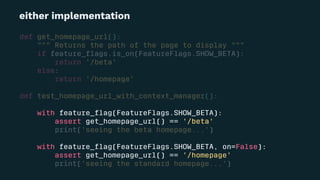either implementation
def get_homepage_url():
""" Returns the path of the page to display """
if feature_ﬂags.is_on(FeatureFlags.SHOW_BETA):
return '/beta'
else:
return '/homepage'
def test_homepage_url_with_context_manager():
with feature_ﬂag(FeatureFlags.SHOW_BETA):
assert get_homepage_url() == '/beta'
print('seeing the beta homepage...')
with feature_ﬂag(FeatureFlags.SHOW_BETA, on=False):
assert get_homepage_url() == '/homepage'
print('seeing the standard homepage...')
 