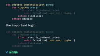 def enforce_authentication(func):
def wrapper(user):
if not user.is_authenticated:
raise Exception('User must login.')
return func(user)
return wrapper
the important logic:
def enforce_authentication(func):
def wrapper(user):
if not user.is_authenticated:
raise Exception('User must login.')
return func(user)
return wrapper
@nnja
 