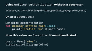 Using enforce_authentication without a decorator:
enforce_authentication(display_proﬁle_page)(some_user)
Or, as a decorator:
@enforce_authentication
def display_proﬁle_page(user):
print('Proﬁle: %s' % user.name)
Now this raises an Exception if unauthenticated:
user = User('nina')
display_proﬁle_page(nina)
 