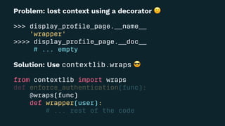 Problem: lost context using a decorator
>>> display_proﬁle_page.__name__
'wrapper'
>>>> display_proﬁle_page.__doc__
# ... empty
Solution: Use contextlib.wraps
from contextlib import wraps
def enforce_authentication(func):
@wraps(func)
def wrapper(user):
# ... rest of the code
 