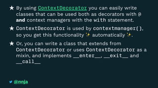 By using ContextDecorator you can easily write
classes that can be used both as decorators with @
and context managers with the with statement.
ContextDecorator is used by contextmanager(),
so you get this functionality automatically .
Or, you can write a class that extends from
ContextDecorator or uses ContextDecorator as a
mixin, and implements __enter__, __exit__ and
__call__
@nnja
 