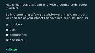 Magic methods start and end with a double underscore
(dunder)
By implementing a few straightforward magic methods,
you can make your objects behave like built-ins such as:
numbers
lists
dictionaries
and more...
@nnja
 