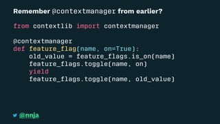 Remember @contextmanager from earlier?
from contextlib import contextmanager
@contextmanager
def feature_ﬂag(name, on=True):
old_value = feature_ﬂags.is_on(name)
feature_ﬂags.toggle(name, on)
yield
feature_ﬂags.toggle(name, old_value)
@nnja
 
