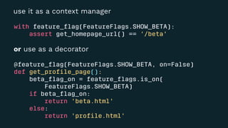 use it as a context manager
with feature_ﬂag(FeatureFlags.SHOW_BETA):
assert get_homepage_url() == '/beta'
or use as a decorator
@feature_ﬂag(FeatureFlags.SHOW_BETA, on=False)
def get_proﬁle_page():
beta_ﬂag_on = feature_ﬂags.is_on(
FeatureFlags.SHOW_BETA)
if beta_ﬂag_on:
return 'beta.html'
else:
return 'proﬁle.html'
 