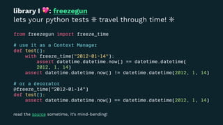library I
!
: freezegun
lets your python tests ❇ travel through time! ❇
from freezegun import freeze_time
# use it as a Context Manager
def test():
with freeze_time("2012-01-14"):
assert datetime.datetime.now() == datetime.datetime(
2012, 1, 14)
assert datetime.datetime.now() != datetime.datetime(2012, 1, 14)
# or a decorator
@freeze_time("2012-01-14")
def test():
assert datetime.datetime.now() == datetime.datetime(2012, 1, 14)
read the source sometime, it's mind-bending!
 