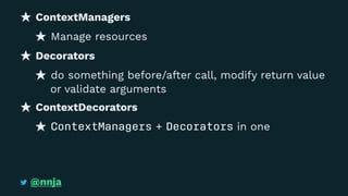 ContextManagers
Manage resources
Decorators
do something before/after call, modify return value
or validate arguments
ContextDecorators
ContextManagers + Decorators in one
@nnja
 