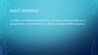 ΒΑΘΟΣ ΧΡΩΜΑΤΟΣ
Το πλήθος των διαφορετικών χρωμάτων που έχουν χρησιμοποιηθεί για να
χρωματιστούν τα εικονοστοιχεία της οθόνης, ονομάζεται βάθος χρώματος.
 