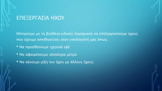 ΕΠΕΞΕΡΓΑΣΙΑ ΗΧΟΥ
Μπορούμε με τη βοήθεια ειδικού λογισμικού να επεξεργαστούμε ηχους
που έχουμε αποθηκεύσει στον υπολογιστή μας όπως:
• Να προσθέσουμε ηχητικά εφέ
• Να αφαιρέσουμε ολόκληρα μέτρα
• Να κάνουμε μίξη του ήχου με άλλους ήχους
 