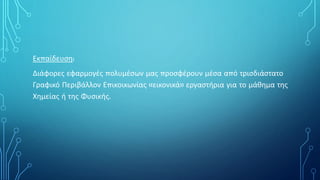 Εκπαίδευση:
Διάφορες εφαρμογές πολυμέσων μας προσφέρουν μέσα από τρισδιάστατο
Γραφικό Περιβάλλον Επικοικωνίας «εικονικά» εργαστήρια για το μάθημα της
Χημείας ή της Φυσικής.
 